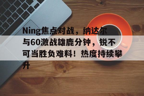亚博app-Ning焦点对战，纳达尔与60激战雄鹿分钟，锐不可当胜负难料！热度持续攀升-亚博app